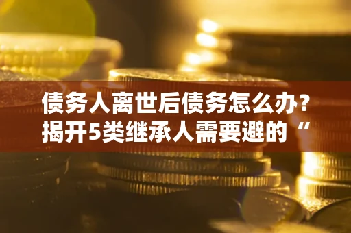 武汉债务人离世后债务怎么办？揭开5类继承人需要避的“坑”